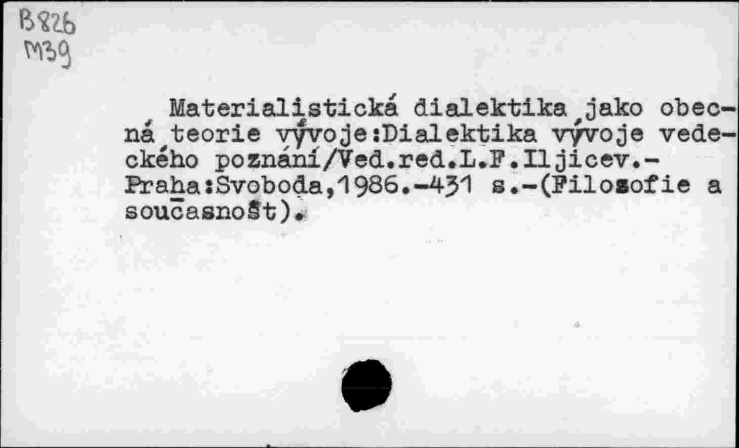 ﻿Materialisticka dialektika z jako obec na,t;eorie vyvojesDialektika vyvoje vede ckého poznani/Ved.red.L.F.Iljicev.-Praha:Svoboda,И986.-451 s.-(Filo»ofie a soucasnoSt)*